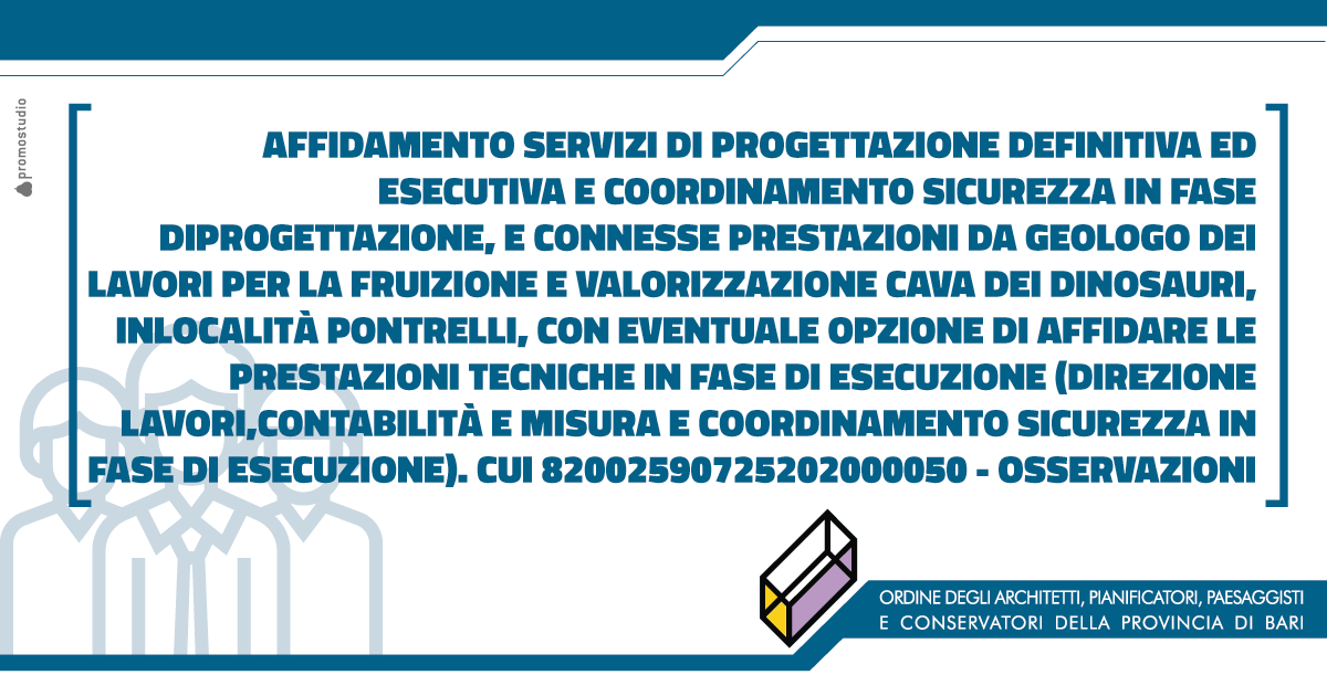 AFFIDAMENTO SERVIZI DI PROGETTAZIONE DEFINITIVA ED ESECUTIVA E COORDINAMENTO SICUREZZA IN FASE DIPROGETTAZIONE, E CONNESSE PRESTAZIONI DA GEOLOGO DEI LAVORI PER LA FRUIZIONE E VALORIZZAZIONE CAVA DEI DINOSAURI, IN LOCALIT� PONTRELLI, CON EVENTUALE OPZIONE DI AFFIDARE LE PRESTAZIONI TECNICHE IN FASE DI ESECUZIONE (DIREZIONE LAVORI,CONTABILIT� E MISURA E COORDINAMENTO SICUREZZA IN FASE DI ESECUZIONE). CUI 82002590725202000050 � OSSERVAZIONI